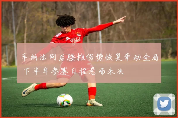 辛纳法网后腰椎伤势恢复牵动全局 下半年参赛日程悬而未决