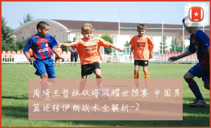周琦王哲林双塔闪耀世预赛 中国男篮逆转伊朗战术全解析